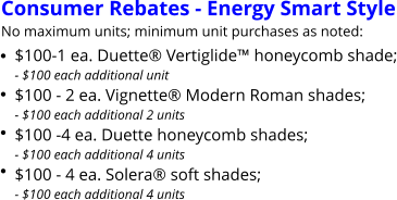 Consumer Rebates - Energy Smart Style No maximum units; minimum unit purchases as noted: $100-1 ea. Duette Vertiglide honeycomb shade;- $100 each additional unit $100 - 2 ea. Vignette Modern Roman shades;- $100 each additional 2 units $100 -4 ea. Duette honeycomb shades;- $100 each additional 4 units $100 - 4 ea. Solera soft shades;- $100 each additional 4 units       